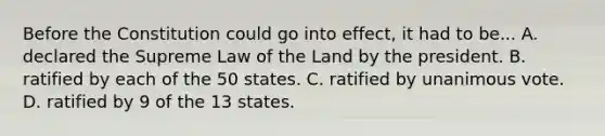 Before the Constitution could go into effect, it had to be... A. declared the Supreme Law of the Land by the president. B. ratified by each of the 50 states. C. ratified by unanimous vote. D. ratified by 9 of the 13 states.