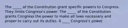 The _____ of the Constitution grant specific powers to Congress. They limits Congress's power. The _____ of the Constitution grants Congress the power to make all laws necessary and proper to carry out its duties. It ____ Congress's power