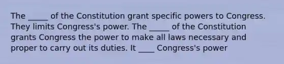 The _____ of the Constitution grant specific powers to Congress. They limits Congress's power. The _____ of the Constitution grants Congress the power to make all laws necessary and proper to carry out its duties. It ____ Congress's power