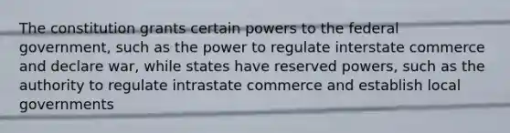 The constitution grants certain powers to the federal government, such as the power to regulate interstate commerce and declare war, while states have reserved powers, such as the authority to regulate intrastate commerce and establish local governments