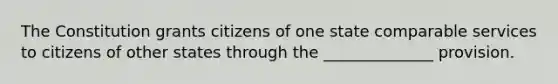 The Constitution grants citizens of one state comparable services to citizens of other states through the ______________ provision.