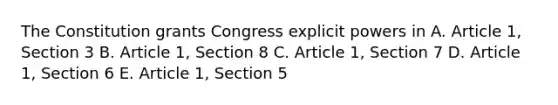 The Constitution grants Congress explicit powers in A. Article 1, Section 3 B. Article 1, Section 8 C. Article 1, Section 7 D. Article 1, Section 6 E. Article 1, Section 5