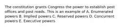 The constitution grants Congress the power to establish post offices and post roads. This is an example of A. Enumerated powers B. Implied powers C. Reserved powers D. Concurrent powers E. Executive powers