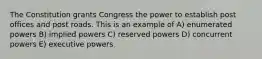 The Constitution grants Congress the power to establish post offices and post roads. This is an example of A) enumerated powers B) implied powers C) reserved powers D) concurrent powers E) executive powers