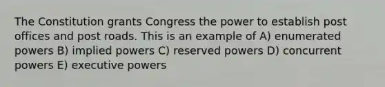 The Constitution grants Congress the power to establish post offices and post roads. This is an example of A) enumerated powers B) implied powers C) reserved powers D) concurrent powers E) executive powers