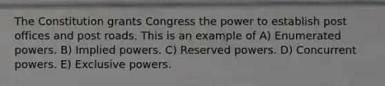 The Constitution grants Congress the power to establish post offices and post roads. This is an example of A) Enumerated powers. B) Implied powers. C) Reserved powers. D) Concurrent powers. E) Exclusive powers.