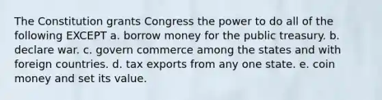 The Constitution grants Congress the power to do all of the following EXCEPT a. borrow money for the public treasury. b. declare war. c. govern commerce among the states and with foreign countries. d. tax exports from any one state. e. coin money and set its value.