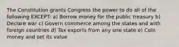 The Constitution grants Congress the power to do all of the following EXCEPT: a) Borrow money for the public treasury b) Declare war c) Govern commerce among the states and with foreign countries d) Tax exports from any one state e) Coin money and set its value