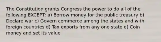 The Constitution grants Congress the power to do all of the following EXCEPT: a) Borrow money for the public treasury b) Declare war c) Govern commerce among the states and with foreign countries d) Tax exports from any one state e) Coin money and set its value