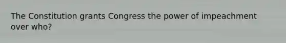 The Constitution grants Congress the power of impeachment over who?