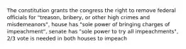 The constitution grants the congress the right to remove federal officials for "treason, bribery, or other high crimes and misdemeanors", house has "sole power of bringing charges of impeachment", senate has "sole power to try all impeachments", 2/3 vote is needed in both houses to impeach