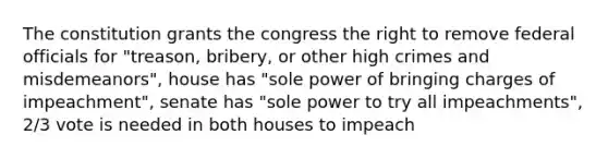 The constitution grants the congress the right to remove federal officials for "treason, bribery, or other high crimes and misdemeanors", house has "sole power of bringing charges of impeachment", senate has "sole power to try all impeachments", 2/3 vote is needed in both houses to impeach