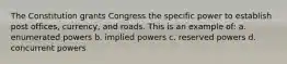 The Constitution grants Congress the specific power to establish post offices, currency, and roads. This is an example of: a. enumerated powers b. implied powers c. reserved powers d. concurrent powers