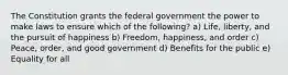 The Constitution grants the federal government the power to make laws to ensure which of the following? a) Life, liberty, and the pursuit of happiness b) Freedom, happiness, and order c) Peace, order, and good government d) Benefits for the public e) Equality for all