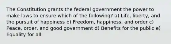 The Constitution grants the federal government the power to make laws to ensure which of the following? a) Life, liberty, and the pursuit of happiness b) Freedom, happiness, and order c) Peace, order, and good government d) Benefits for the public e) Equality for all