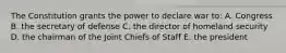 The Constitution grants the power to declare war to: A. Congress B. the secretary of defense C. the director of homeland security D. the chairman of the Joint Chiefs of Staff E. the president