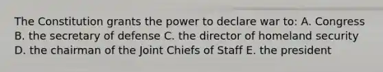 The Constitution grants the power to declare war to: A. Congress B. the secretary of defense C. the director of homeland security D. the chairman of the Joint Chiefs of Staff E. the president