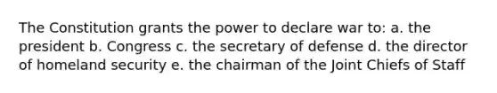 The Constitution grants the power to declare war to: a. the president b. Congress c. the secretary of defense d. the director of homeland security e. the chairman of the Joint Chiefs of Staff