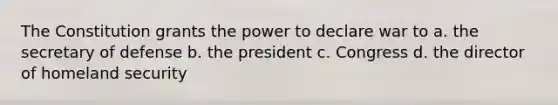 The Constitution grants the power to declare war to a. the secretary of defense b. the president c. Congress d. the director of homeland security