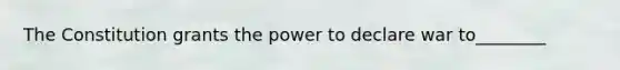 The Constitution grants the power to declare war to________