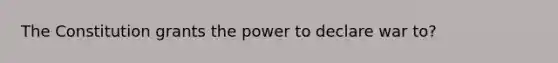 The Constitution grants the power to declare war to?