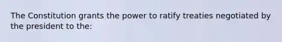 The Constitution grants the power to ratify treaties negotiated by the president to the: