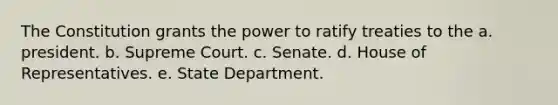 The Constitution grants the power to ratify treaties to the a. president. b. Supreme Court. c. Senate. d. House of Representatives. e. State Department.