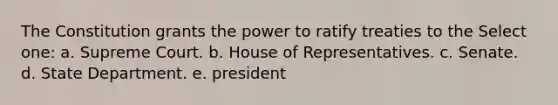 The Constitution grants the power to ratify treaties to the Select one: a. Supreme Court. b. House of Representatives. c. Senate. d. State Department. e. president