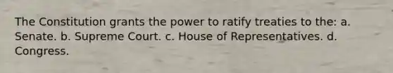 The Constitution grants the power to ratify treaties to the: a. Senate. b. Supreme Court. c. House of Representatives. d. Congress.