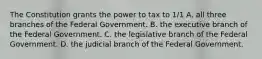 The Constitution grants the power to tax to 1/1 A. all three branches of the Federal Government. B. the executive branch of the Federal Government. C. the legislative branch of the Federal Government. D. the judicial branch of the Federal Government.