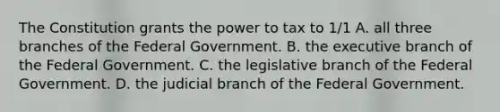 The Constitution grants the power to tax to 1/1 A. all three branches of the Federal Government. B. the executive branch of the Federal Government. C. the legislative branch of the Federal Government. D. the judicial branch of the Federal Government.