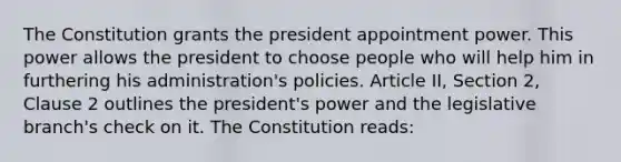 The Constitution grants the president appointment power. This power allows the president to choose people who will help him in furthering his administration's policies. Article II, Section 2, Clause 2 outlines the president's power and the legislative branch's check on it. The Constitution reads: