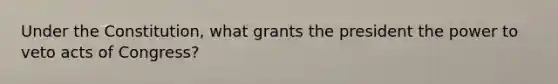 Under the Constitution, what grants the president the power to veto acts of Congress?