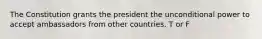 The Constitution grants the president the unconditional power to accept ambassadors from other countries. T or F