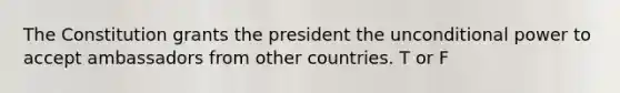 The Constitution grants the president the unconditional power to accept ambassadors from other countries. T or F