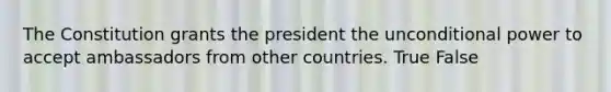 The Constitution grants the president the unconditional power to accept ambassadors from other countries. True False