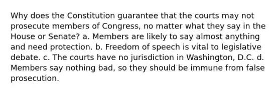 Why does the Constitution guarantee that the courts may not prosecute members of Congress, no matter what they say in the House or Senate? a. Members are likely to say almost anything and need protection. b. Freedom of speech is vital to legislative debate. c. The courts have no jurisdiction in Washington, D.C. d. Members say nothing bad, so they should be immune from false prosecution.