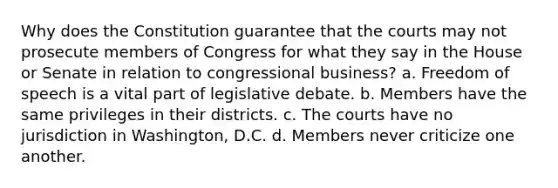 Why does the Constitution guarantee that the courts may not prosecute members of Congress for what they say in the House or Senate in relation to congressional business? a. Freedom of speech is a vital part of legislative debate. b. Members have the same privileges in their districts. c. The courts have no jurisdiction in Washington, D.C. d. Members never criticize one another.