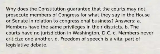 Why does the Constitution guarantee that the courts may not prosecute members of Congress for what they say in the House or Senate in relation to congressional business? Answers: a. Members have the same privileges in their districts. b. The courts have no jurisdiction in Washington, D.C. c. Members never criticize one another. d. Freedom of speech is a vital part of legislative debate.