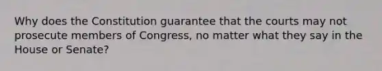 Why does the Constitution guarantee that the courts may not prosecute members of Congress, no matter what they say in the House or Senate?