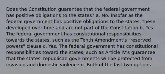 Does the Constitution guarantee that the federal government has positive obligations to the states? a. No. Insofar as the federal government has positive obligations to the states, these developed over time and are not part of the Constitution b. Yes. The federal government has constitutional responsibilities towards the states, such as the Tenth Amendment's "reserved powers" clause c. Yes. The federal government has constitutional responsibilities toward the states, such as Article IV's guarantee that the states' republican governments will be protected from invasion and domestic violence d. Both of the last two options