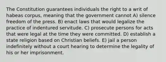 The Constitution guarantees individuals the right to a writ of habeas corpus, meaning that the government cannot A) silence freedom of the press. B) enact laws that would legalize the practice of indentured servitude. C) prosecute persons for acts that were legal at the time they were committed. D) establish a state religion based on Christian beliefs. E) jail a person indefinitely without a court hearing to determine the legality of his or her imprisonment.