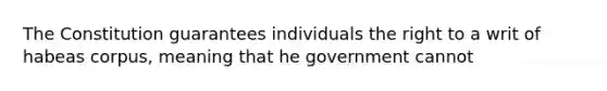 The Constitution guarantees individuals the right to a writ of habeas corpus, meaning that he government cannot