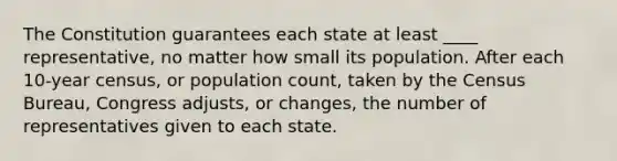 The Constitution guarantees each state at least ____ representative, no matter how small its population. After each 10-year census, or population count, taken by the Census Bureau, Congress adjusts, or changes, the number of representatives given to each state.