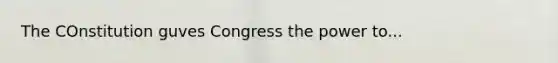 The COnstitution guves Congress the power to...