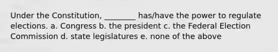 Under the Constitution, ________ has/have the power to regulate elections. a. Congress b. the president c. the Federal Election Commission d. state legislatures e. none of the above