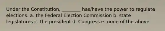 Under the Constitution, ________ has/have the power to regulate elections. a. the Federal Election Commission b. state legislatures c. the president d. Congress e. none of the above