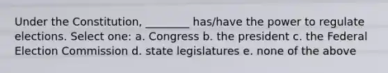 Under the Constitution, ________ has/have the power to regulate elections. Select one: a. Congress b. the president c. the Federal Election Commission d. state legislatures e. none of the above