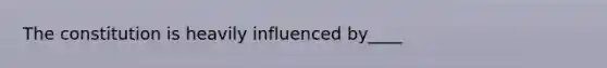 The constitution is heavily influenced by____