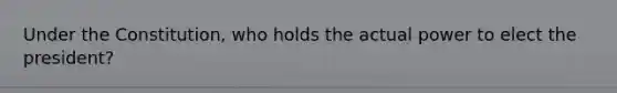 Under the Constitution, who holds the actual power to elect the president?